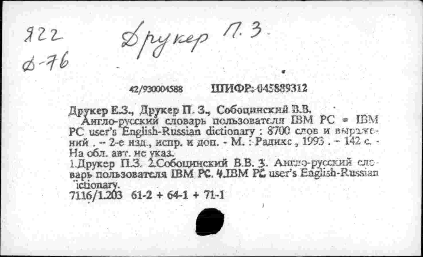 ﻿42/930004588	ШИФР;4И5889311
Друкер EJ3-, Друкер П 3, Собоцингкяй З.В.
Аягло-русскии отоварь пользователя ЕВМ PC - IBM PC user’s English-Russian dictionary : 8700 слов и выражений . - 2-е изд., испр. и доп. - М. : Радикс , 1993 . - 142 с, -На обл. авт. не указ.
1Друкер П.З 2.Собоцинский В.В. 5. Амгло-русхкий слс варь пользователя IBM PC. tyJBM Pi user’s English-Russian Ictionary.
7116/L203 61-2 + 64-1 + 71-1